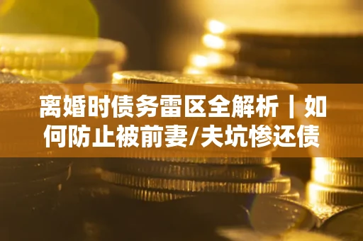 济南离婚时债务雷区全解析｜如何防止被前妻/夫坑惨还债？