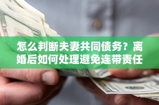 济南怎么判断夫妻共同债务？离婚后如何处理避免连带责任？